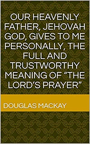 Read Online OUR HEAVENLY FATHER, JEHOVAH GOD, GIVES TO ME PERSONALLY, THE FULL AND TRUSTWORTHY MEANING OF “THE LORD’S PRAYER” - Douglas MacKay file in PDF